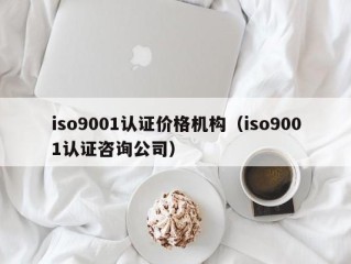 iso9001认证价格机构（iso9001认证咨询公司）