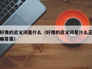 好像的近义词是什么（好像的近义词是什么正确答案）