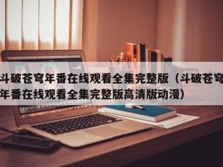 斗破苍穹年番在线观看全集完整版（斗破苍穹年番在线观看全集完整版高清版动漫）