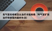 支气管炎咳嗽怎么治疗才能除根（支气管扩张治疗和修复的最好办法）