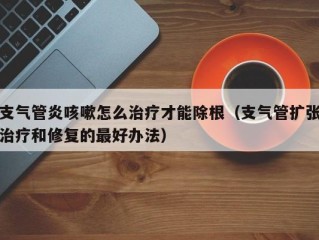 支气管炎咳嗽怎么治疗才能除根（支气管扩张治疗和修复的最好办法）