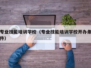 专业技能培训学校（专业技能培训学校开办条件）
