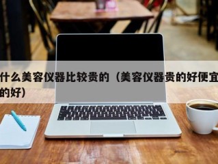 什么美容仪器比较贵的（美容仪器贵的好便宜的好）
