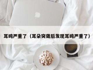 耳鸣严重了（耳朵突聋后发现耳鸣严重了）