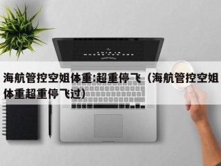 海航管控空姐体重:超重停飞（海航管控空姐体重超重停飞过）