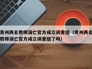 贵州两名教师溺亡官方成立调查组（贵州两名教师溺亡官方成立调查组了吗）