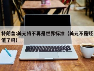特朗普:美元将不再是世界标准（美元不是贬值了吗）
