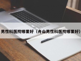 男性科医院哪里好（舟山男性科医院哪里好）