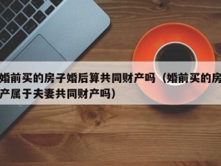 婚前买的房子婚后算共同财产吗（婚前买的房产属于夫妻共同财产吗）