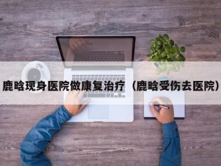 鹿晗现身医院做康复治疗（鹿晗受伤去医院）