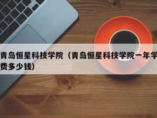 青岛恒星科技学院（青岛恒星科技学院一年学费多少钱）