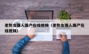 老熟女强人国产在线视频（老熟女强人国产在线视频）