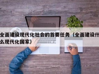 全面建设现代化社会的首要任务（全面建设什么现代化国家）