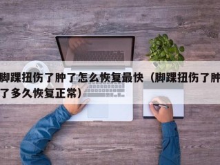 脚踝扭伤了肿了怎么恢复最快（脚踝扭伤了肿了多久恢复正常）
