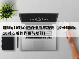 辅酶q10对心脏的作用与功效（步长辅酶q10对心脏的作用与功效）