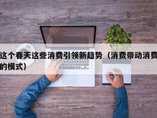 这个春天这些消费引领新趋势（消费带动消费的模式）
