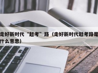 走好新时代“赶考”路（走好新时代赶考路是什么意思）
