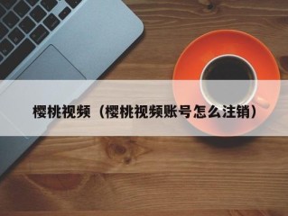 樱桃视频（樱桃视频账号怎么注销）