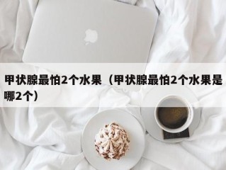 甲状腺最怕2个水果（甲状腺最怕2个水果是哪2个）
