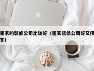 哪家的装修公司比较好（哪家装修公司好又便宜）