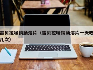 雷贝拉唑钠肠溶片（雷贝拉唑钠肠溶片一天吃几次）