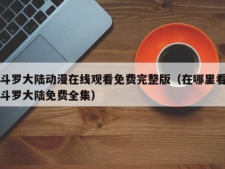 斗罗大陆动漫在线观看免费完整版（在哪里看斗罗大陆免费全集）