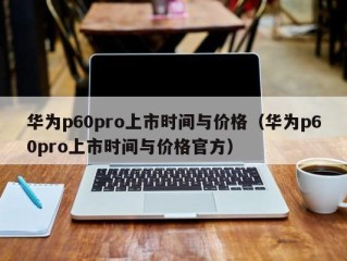 华为p60pro上市时间与价格（华为p60pro上市时间与价格官方）