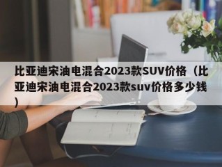 比亚迪宋油电混合2023款SUV价格（比亚迪宋油电混合2023款suv价格多少钱）