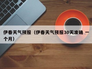 伊春天气预报（伊春天气预报30天准确 一个月）