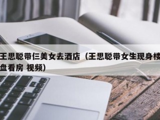 王思聪带仨美女去酒店（王思聪带女生现身楼盘看房 视频）