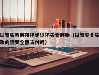 试管失败医院拒绝返还夫妻胚胎（试管婴儿失败的话要全额支付吗）