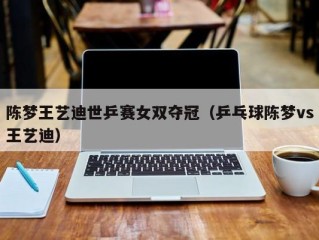 陈梦王艺迪世乒赛女双夺冠（乒乓球陈梦vs王艺迪）