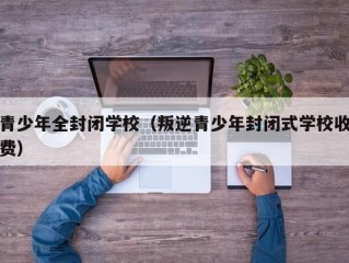 青少年全封闭学校（叛逆青少年封闭式学校收费）