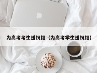 为高考考生送祝福（为高考学生送祝福）