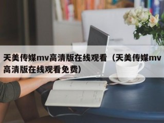 天美传媒mv高清版在线观看（天美传媒mv高清版在线观看免费）