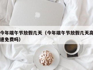 今年端午节放假几天（今年端午节放假几天高速免费吗）