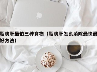 脂肪肝最怕三种食物（脂肪肝怎么消除最快最好方法）