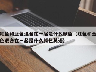 红色和蓝色混合在一起是什么颜色（红色和蓝色混合在一起是什么颜色英语）
