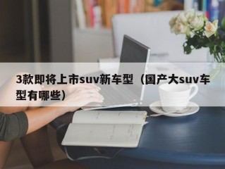 3款即将上市suv新车型（国产大suv车型有哪些）