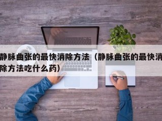 静脉曲张的最快消除方法（静脉曲张的最快消除方法吃什么药）