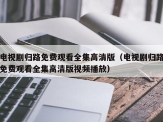 电视剧归路免费观看全集高清版（电视剧归路免费观看全集高清版视频播放）