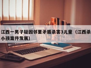 江西一男子疑因邻里矛盾杀害3儿童（江西杀小孩案件发展）