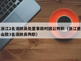 浙江2名消防员处置事故时因公殉职（浙江萧山致3名消防员殉职）