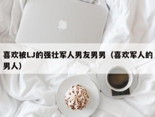 喜欢被LJ的强壮军人男友男男（喜欢军人的男人）