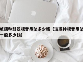玻璃种翡翠观音吊坠多少钱（玻璃种观音吊坠一般多少钱）