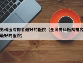 男科医院排名最好的医院（全国男科医院排名最好的医院）