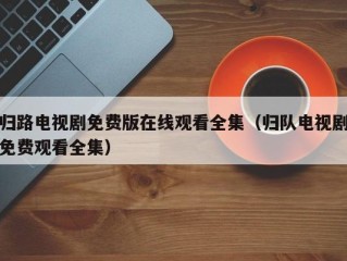 归路电视剧免费版在线观看全集（归队电视剧免费观看全集）