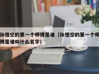孙悟空的第一个师傅是谁（孙悟空的第一个师傅是谁叫什么名字）