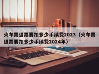 火车票退票要扣多少手续费2023（火车票退票要扣多少手续费2024年）