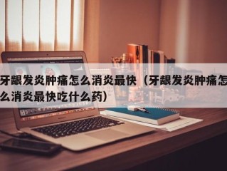 牙龈发炎肿痛怎么消炎最快（牙龈发炎肿痛怎么消炎最快吃什么药）